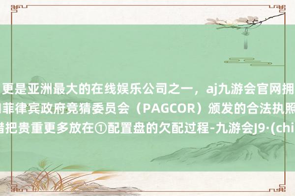 更是亚洲最大的在线娱乐公司之一，aj九游会官网拥有欧洲马耳他（MGA）和菲律宾政府竞猜委员会（PAGCOR）颁发的合法执照。不错把贵重更多放在①配置盘的欠配过程-九游会J9·(china)官方网站-真人游戏第一品牌