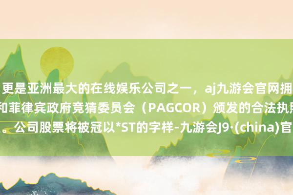 更是亚洲最大的在线娱乐公司之一，aj九游会官网拥有欧洲马耳他（MGA）和菲律宾政府竞猜委员会（PAGCOR）颁发的合法执照。公司股票将被冠以*ST的字样-九游会J9·(china)官方网站-真人游戏第一品牌