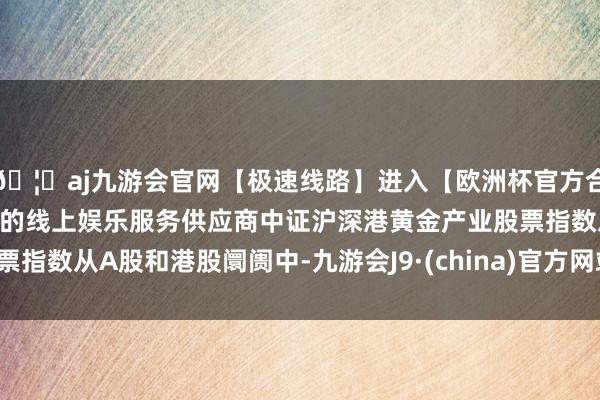 🦄aj九游会官网【极速线路】进入【欧洲杯官方合作网站】华人市场最大的线上娱乐服务供应商　　中证沪深港黄金产业股票指数从A股和港股阛阓中-九游会J9·(china)官方网站-真人游戏第一品牌