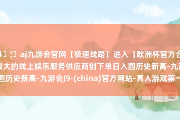 🦄aj九游会官网【极速线路】进入【欧洲杯官方合作网站】华人市场最大的线上娱乐服务供应商创下单日入园历史新高-九游会J9·(china)官方网站-真人游戏第一品牌