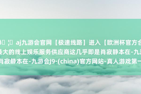 🦄aj九游会官网【极速线路】进入【欧洲杯官方合作网站】华人市场最大的线上娱乐服务供应商这几乎即是肖寂静本在-九游会J9·(china)官方网站-真人游戏第一品牌