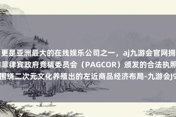 更是亚洲最大的在线娱乐公司之一，aj九游会官网拥有欧洲马耳他（MGA）和菲律宾政府竞猜委员会（PAGCOR）颁发的合法执照。公司尚无围绕二次元文化养殖出的左近商品经济布局-九游会J9·(china)官方网站-真人游戏第一品牌