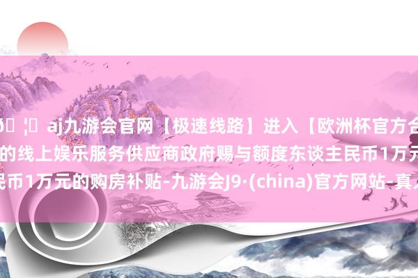 🦄aj九游会官网【极速线路】进入【欧洲杯官方合作网站】华人市场最大的线上娱乐服务供应商政府赐与额度东谈主民币1万元的购房补贴-九游会J9·(china)官方网站-真人游戏第一品牌