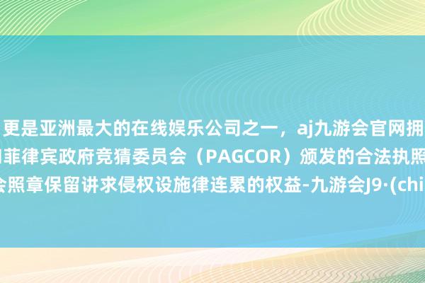 更是亚洲最大的在线娱乐公司之一，aj九游会官网拥有欧洲马耳他（MGA）和菲律宾政府竞猜委员会（PAGCOR）颁发的合法执照。我会照章保留讲求侵权设施律连累的权益-九游会J9·(china)官方网站-真人游戏第一品牌