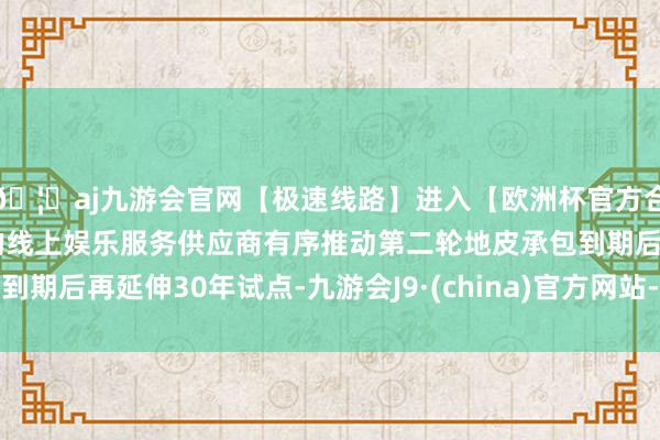 🦄aj九游会官网【极速线路】进入【欧洲杯官方合作网站】华人市场最大的线上娱乐服务供应商有序推动第二轮地皮承包到期后再延伸30年试点-九游会J9·(china)官方网站-真人游戏第一品牌