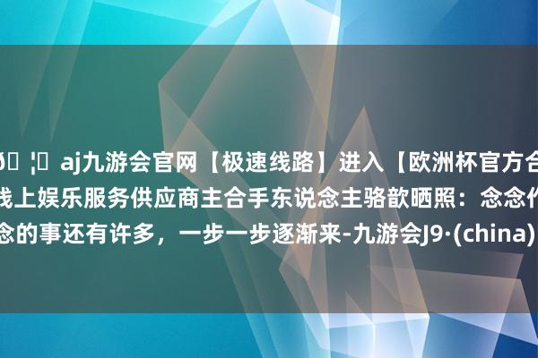 🦄aj九游会官网【极速线路】进入【欧洲杯官方合作网站】华人市场最大的线上娱乐服务供应商主合手东说念主骆歆晒照：念念作念的事还有许多，一步一步逐渐来-九游会J9·(china)官方网站-真人游戏第一品牌