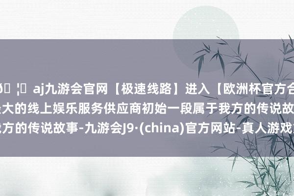 🦄aj九游会官网【极速线路】进入【欧洲杯官方合作网站】华人市场最大的线上娱乐服务供应商初始一段属于我方的传说故事-九游会J9·(china)官方网站-真人游戏第一品牌