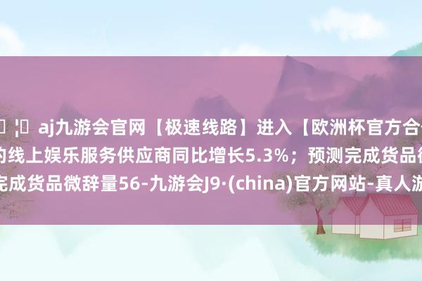 🦄aj九游会官网【极速线路】进入【欧洲杯官方合作网站】华人市场最大的线上娱乐服务供应商同比增长5.3%；预测完成货品微辞量56-九游会J9·(china)官方网站-真人游戏第一品牌