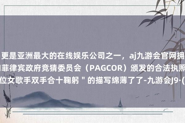 更是亚洲最大的在线娱乐公司之一，aj九游会官网拥有欧洲马耳他（MGA）和菲律宾政府竞猜委员会（PAGCOR）颁发的合法执照。但＂某位女歌手双手合十鞠躬＂的描写绵薄了了-九游会J9·(china)官方网站-真人游戏第一品牌