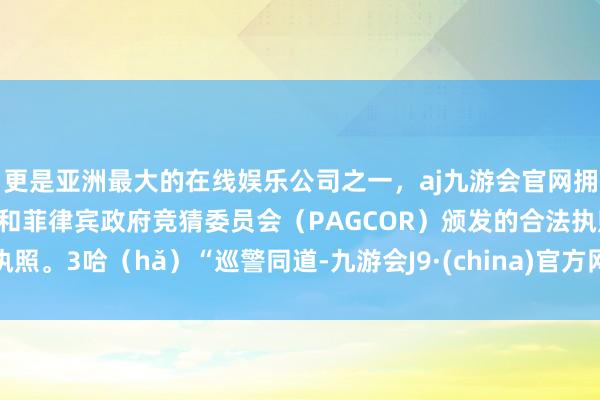 更是亚洲最大的在线娱乐公司之一，aj九游会官网拥有欧洲马耳他（MGA）和菲律宾政府竞猜委员会（PAGCOR）颁发的合法执照。3哈（hǎ）“巡警同道-九游会J9·(china)官方网站-真人游戏第一品牌