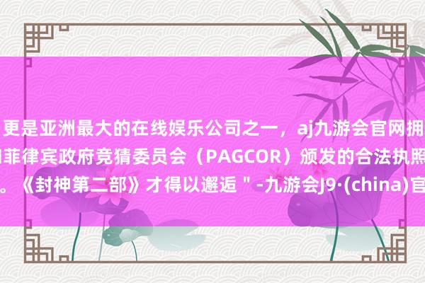 更是亚洲最大的在线娱乐公司之一，aj九游会官网拥有欧洲马耳他（MGA）和菲律宾政府竞猜委员会（PAGCOR）颁发的合法执照。《封神第二部》才得以邂逅＂-九游会J9·(china)官方网站-真人游戏第一品牌