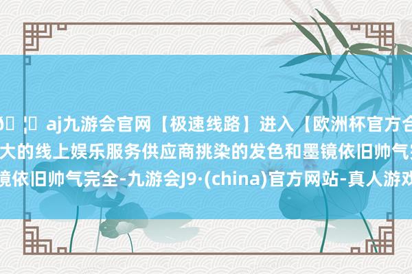 🦄aj九游会官网【极速线路】进入【欧洲杯官方合作网站】华人市场最大的线上娱乐服务供应商挑染的发色和墨镜依旧帅气完全-九游会J9·(china)官方网站-真人游戏第一品牌