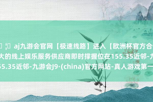 🦄aj九游会官网【极速线路】进入【欧洲杯官方合作网站】华人市场最大的线上娱乐服务供应商即时撑握位在155.35近邻-九游会J9·(china)官方网站-真人游戏第一品牌