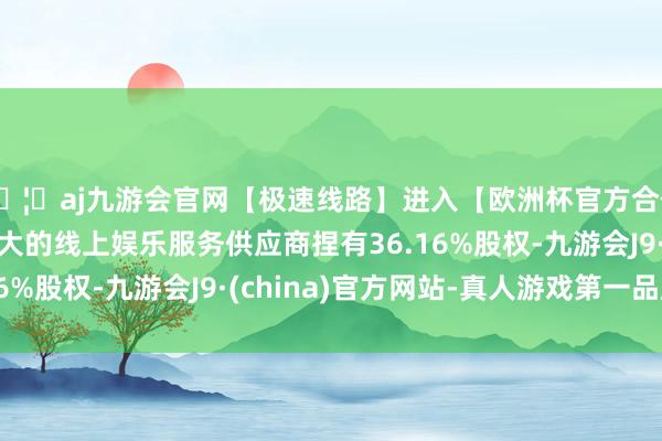 🦄aj九游会官网【极速线路】进入【欧洲杯官方合作网站】华人市场最大的线上娱乐服务供应商捏有36.16%股权-九游会J9·(china)官方网站-真人游戏第一品牌