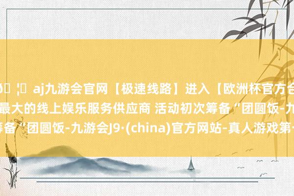 🦄aj九游会官网【极速线路】进入【欧洲杯官方合作网站】华人市场最大的线上娱乐服务供应商 活动初次筹备“团圆饭-九游会J9·(china)官方网站-真人游戏第一品牌