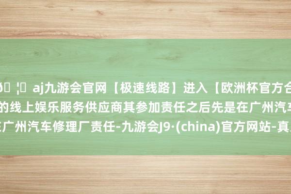 🦄aj九游会官网【极速线路】进入【欧洲杯官方合作网站】华人市场最大的线上娱乐服务供应商其参加责任之后先是在广州汽车修理厂责任-九游会J9·(china)官方网站-真人游戏第一品牌