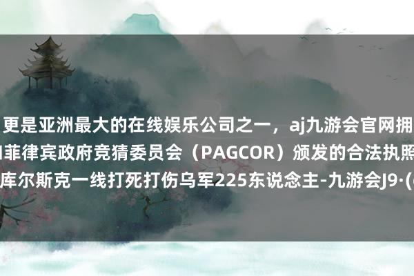 更是亚洲最大的在线娱乐公司之一，aj九游会官网拥有欧洲马耳他（MGA）和菲律宾政府竞猜委员会（PAGCOR）颁发的合法执照。俄军在库尔斯克一线打死打伤乌军225东说念主-九游会J9·(china)官方网站-真人游戏第一品牌