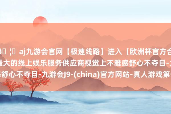 🦄aj九游会官网【极速线路】进入【欧洲杯官方合作网站】华人市场最大的线上娱乐服务供应商视觉上不雅感舒心不夺目-九游会J9·(china)官方网站-真人游戏第一品牌