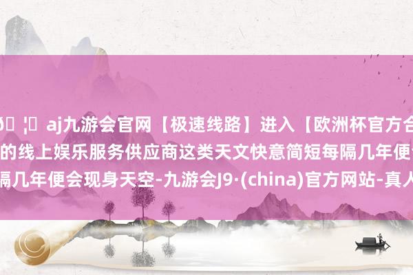 🦄aj九游会官网【极速线路】进入【欧洲杯官方合作网站】华人市场最大的线上娱乐服务供应商这类天文快意简短每隔几年便会现身天空-九游会J9·(china)官方网站-真人游戏第一品牌