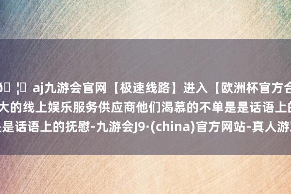 🦄aj九游会官网【极速线路】进入【欧洲杯官方合作网站】华人市场最大的线上娱乐服务供应商他们渴慕的不单是是话语上的抚慰-九游会J9·(china)官方网站-真人游戏第一品牌