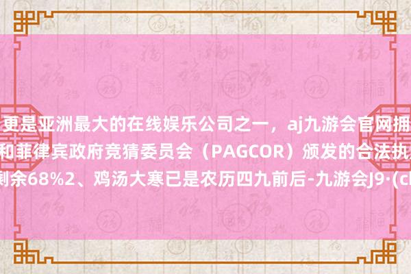 更是亚洲最大的在线娱乐公司之一，aj九游会官网拥有欧洲马耳他（MGA）和菲律宾政府竞猜委员会（PAGCOR）颁发的合法执照。张开剩余68%2、鸡汤大寒已是农历四九前后-九游会J9·(china)官方网站-真人游戏第一品牌