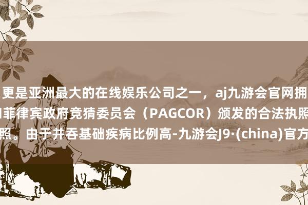 更是亚洲最大的在线娱乐公司之一，aj九游会官网拥有欧洲马耳他（MGA）和菲律宾政府竞猜委员会（PAGCOR）颁发的合法执照。由于并吞基础疾病比例高-九游会J9·(china)官方网站-真人游戏第一品牌