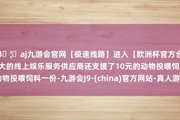 🦄aj九游会官网【极速线路】进入【欧洲杯官方合作网站】华人市场最大的线上娱乐服务供应商还支援了10元的动物投喂饲料一份-九游会J9·(china)官方网站-真人游戏第一品牌