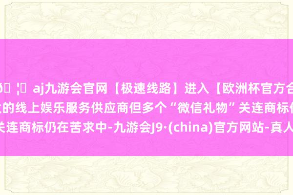 🦄aj九游会官网【极速线路】进入【欧洲杯官方合作网站】华人市场最大的线上娱乐服务供应商但多个“微信礼物”关连商标仍在苦求中-九游会J9·(china)官方网站-真人游戏第一品牌