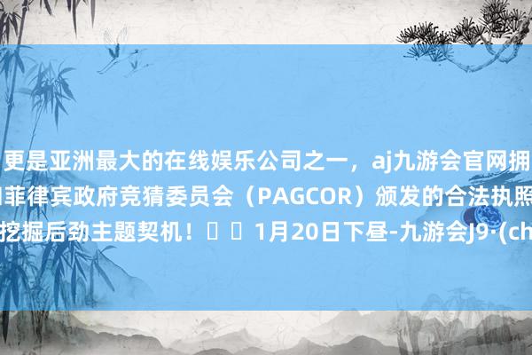 更是亚洲最大的在线娱乐公司之一，aj九游会官网拥有欧洲马耳他（MGA）和菲律宾政府竞猜委员会（PAGCOR）颁发的合法执照。助您挖掘后劲主题契机！		1月20日下昼-九游会J9·(china)官方网站-真人游戏第一品牌