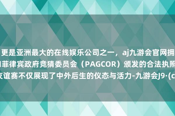 更是亚洲最大的在线娱乐公司之一，aj九游会官网拥有欧洲马耳他（MGA）和菲律宾政府竞猜委员会（PAGCOR）颁发的合法执照。这场友谊赛不仅展现了中外后生的仪态与活力-九游会J9·(china)官方网站-真人游戏第一品牌