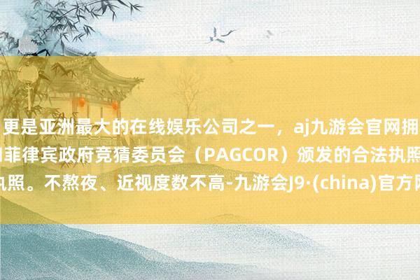 更是亚洲最大的在线娱乐公司之一，aj九游会官网拥有欧洲马耳他（MGA）和菲律宾政府竞猜委员会（PAGCOR）颁发的合法执照。不熬夜、近视度数不高-九游会J9·(china)官方网站-真人游戏第一品牌