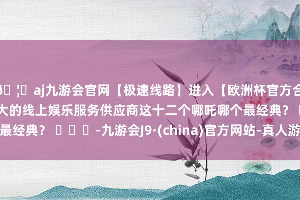 🦄aj九游会官网【极速线路】进入【欧洲杯官方合作网站】华人市场最大的线上娱乐服务供应商这十二个哪吒哪个最经典？ ​​​-九游会J9·(china)官方网站-真人游戏第一品牌