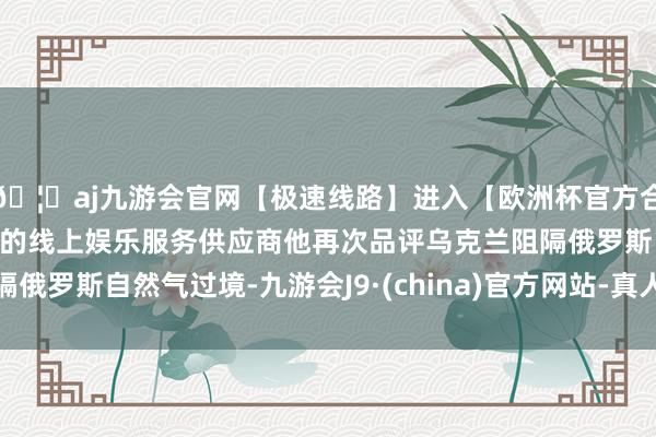 🦄aj九游会官网【极速线路】进入【欧洲杯官方合作网站】华人市场最大的线上娱乐服务供应商他再次品评乌克兰阻隔俄罗斯自然气过境-九游会J9·(china)官方网站-真人游戏第一品牌