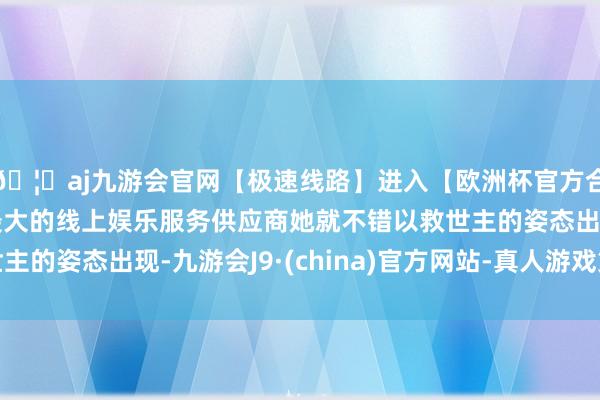 🦄aj九游会官网【极速线路】进入【欧洲杯官方合作网站】华人市场最大的线上娱乐服务供应商她就不错以救世主的姿态出现-九游会J9·(china)官方网站-真人游戏第一品牌