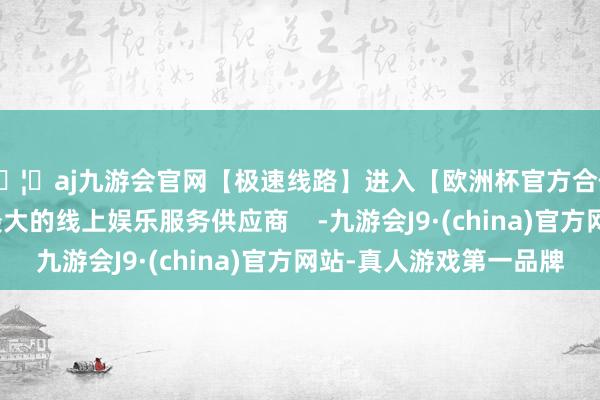 🦄aj九游会官网【极速线路】进入【欧洲杯官方合作网站】华人市场最大的线上娱乐服务供应商    -九游会J9·(china)官方网站-真人游戏第一品牌