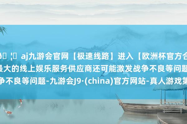 🦄aj九游会官网【极速线路】进入【欧洲杯官方合作网站】华人市场最大的线上娱乐服务供应商还可能激发战争不良等问题-九游会J9·(china)官方网站-真人游戏第一品牌