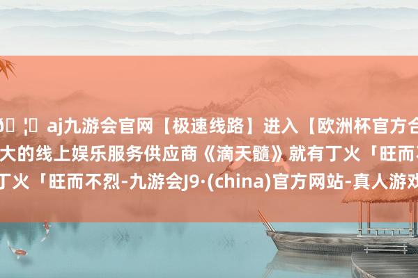 🦄aj九游会官网【极速线路】进入【欧洲杯官方合作网站】华人市场最大的线上娱乐服务供应商《滴天髓》就有丁火「旺而不烈-九游会J9·(china)官方网站-真人游戏第一品牌