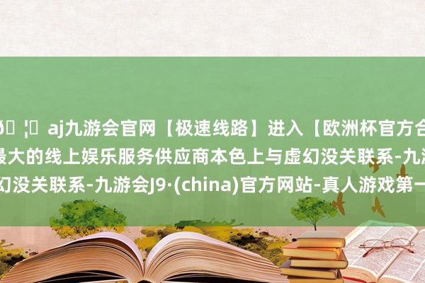 🦄aj九游会官网【极速线路】进入【欧洲杯官方合作网站】华人市场最大的线上娱乐服务供应商本色上与虚幻没关联系-九游会J9·(china)官方网站-真人游戏第一品牌