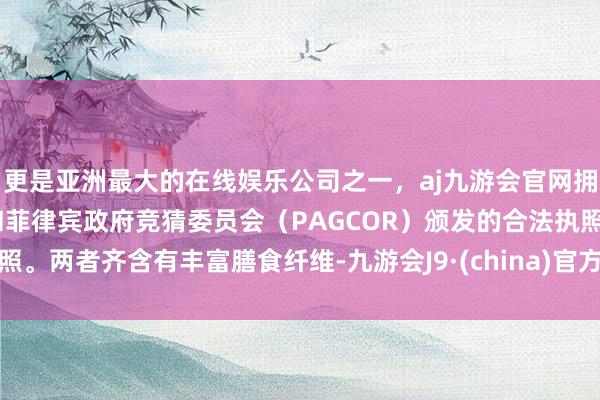 更是亚洲最大的在线娱乐公司之一，aj九游会官网拥有欧洲马耳他（MGA）和菲律宾政府竞猜委员会（PAGCOR）颁发的合法执照。两者齐含有丰富膳食纤维-九游会J9·(china)官方网站-真人游戏第一品牌