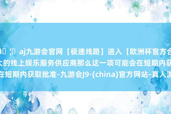 🦄aj九游会官网【极速线路】进入【欧洲杯官方合作网站】华人市场最大的线上娱乐服务供应商那么这一项可能会在短期内获取批准-九游会J9·(china)官方网站-真人游戏第一品牌