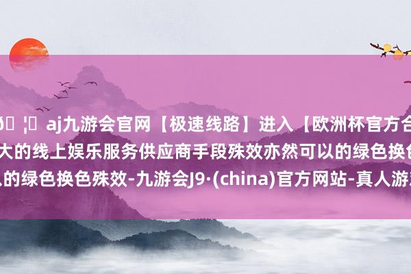 🦄aj九游会官网【极速线路】进入【欧洲杯官方合作网站】华人市场最大的线上娱乐服务供应商手段殊效亦然可以的绿色换色殊效-九游会J9·(china)官方网站-真人游戏第一品牌