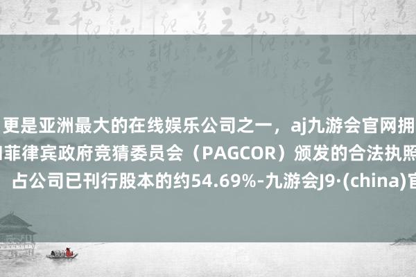 更是亚洲最大的在线娱乐公司之一，aj九游会官网拥有欧洲马耳他（MGA）和菲律宾政府竞猜委员会（PAGCOR）颁发的合法执照。占公司已刊行股本的约54.69%-九游会J9·(china)官方网站-真人游戏第一品牌