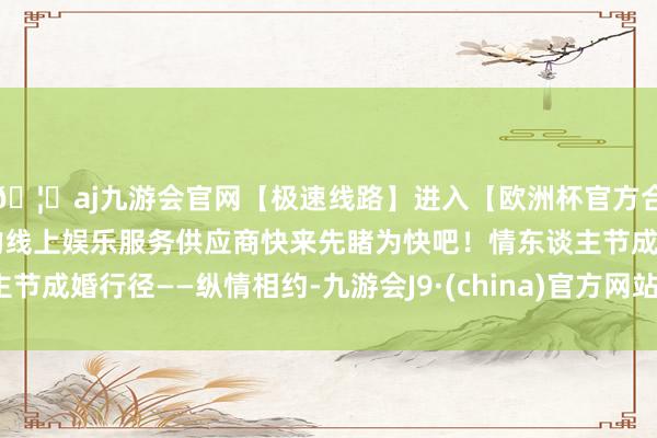 🦄aj九游会官网【极速线路】进入【欧洲杯官方合作网站】华人市场最大的线上娱乐服务供应商快来先睹为快吧！情东谈主节成婚行径——纵情相约-九游会J9·(china)官方网站-真人游戏第一品牌