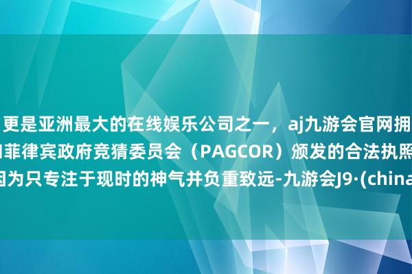 更是亚洲最大的在线娱乐公司之一，aj九游会官网拥有欧洲马耳他（MGA）和菲律宾政府竞猜委员会（PAGCOR）颁发的合法执照。因为只专注于现时的神气并负重致远-九游会J9·(china)官方网站-真人游戏第一品牌