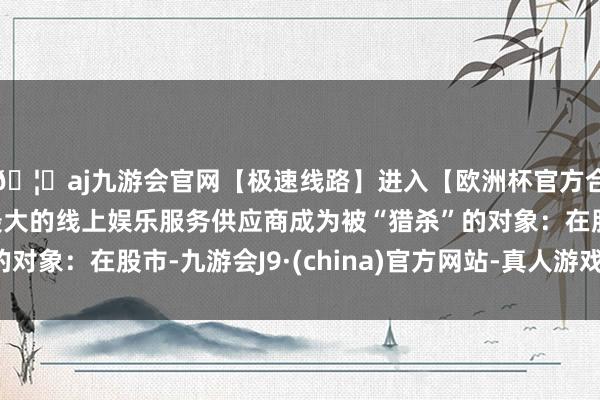 🦄aj九游会官网【极速线路】进入【欧洲杯官方合作网站】华人市场最大的线上娱乐服务供应商成为被“猎杀”的对象：在股市-九游会J9·(china)官方网站-真人游戏第一品牌