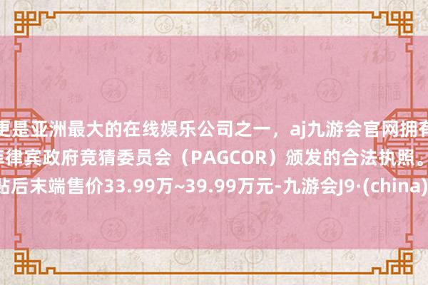 更是亚洲最大的在线娱乐公司之一，aj九游会官网拥有欧洲马耳他（MGA）和菲律宾政府竞猜委员会（PAGCOR）颁发的合法执照。补贴后末端售价33.99万~39.99万元-九游会J9·(china)官方网站-真人游戏第一品牌