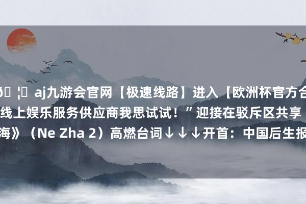 🦄aj九游会官网【极速线路】进入【欧洲杯官方合作网站】华人市场最大的线上娱乐服务供应商我思试试！”迎接在驳斥区共享《哪吒之魔童闹海》（Ne Zha 2）高燃台词↓↓↓开首：中国后生报客户端-九游会J9·(china)官方网站-真人游戏第一品牌