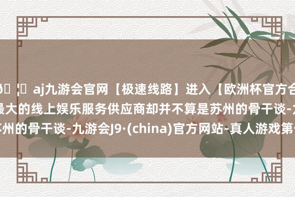 🦄aj九游会官网【极速线路】进入【欧洲杯官方合作网站】华人市场最大的线上娱乐服务供应商却并不算是苏州的骨干谈-九游会J9·(china)官方网站-真人游戏第一品牌