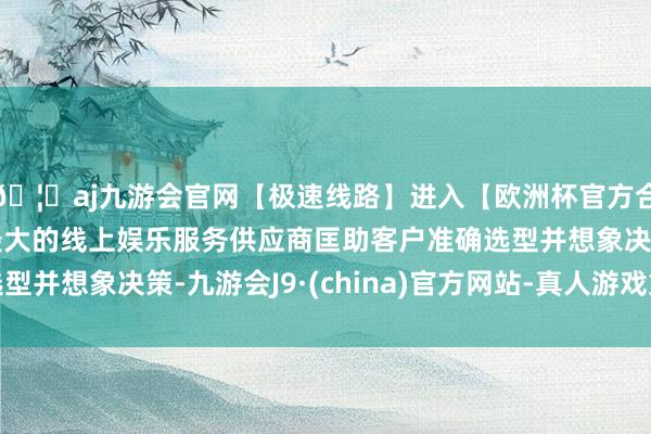 🦄aj九游会官网【极速线路】进入【欧洲杯官方合作网站】华人市场最大的线上娱乐服务供应商匡助客户准确选型并想象决策-九游会J9·(china)官方网站-真人游戏第一品牌