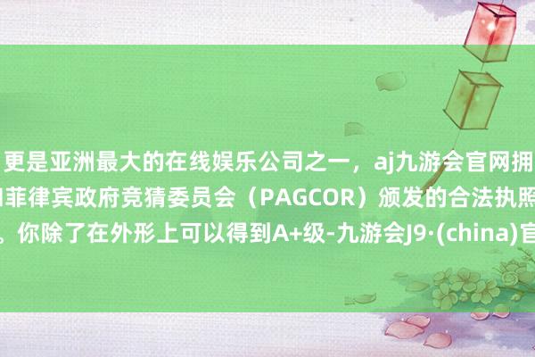 更是亚洲最大的在线娱乐公司之一，aj九游会官网拥有欧洲马耳他（MGA）和菲律宾政府竞猜委员会（PAGCOR）颁发的合法执照。你除了在外形上可以得到A+级-九游会J9·(china)官方网站-真人游戏第一品牌